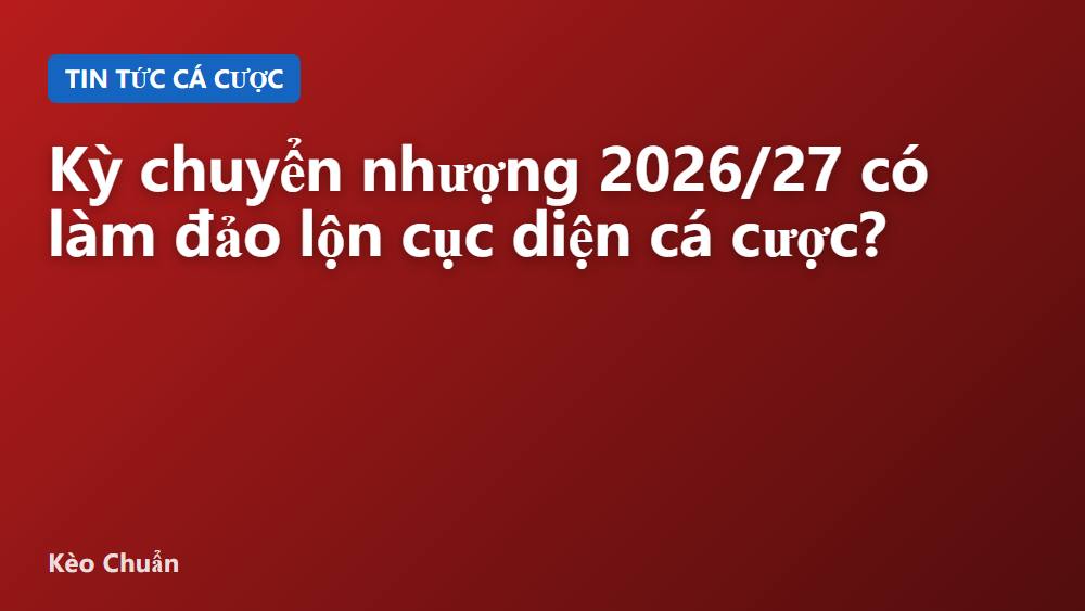 Kỳ chuyển nhượng 2026/27 có làm đảo lộn cục diện cá cược?